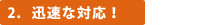 2．迅速な対応！