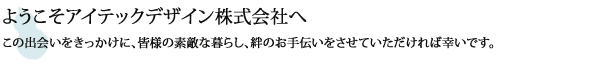 
ようこそアイテックデザインホームページへ！
この出会いをきっかけにみなさまの素敵な暮らし絆のお手伝いをさせていただければ幸いです。